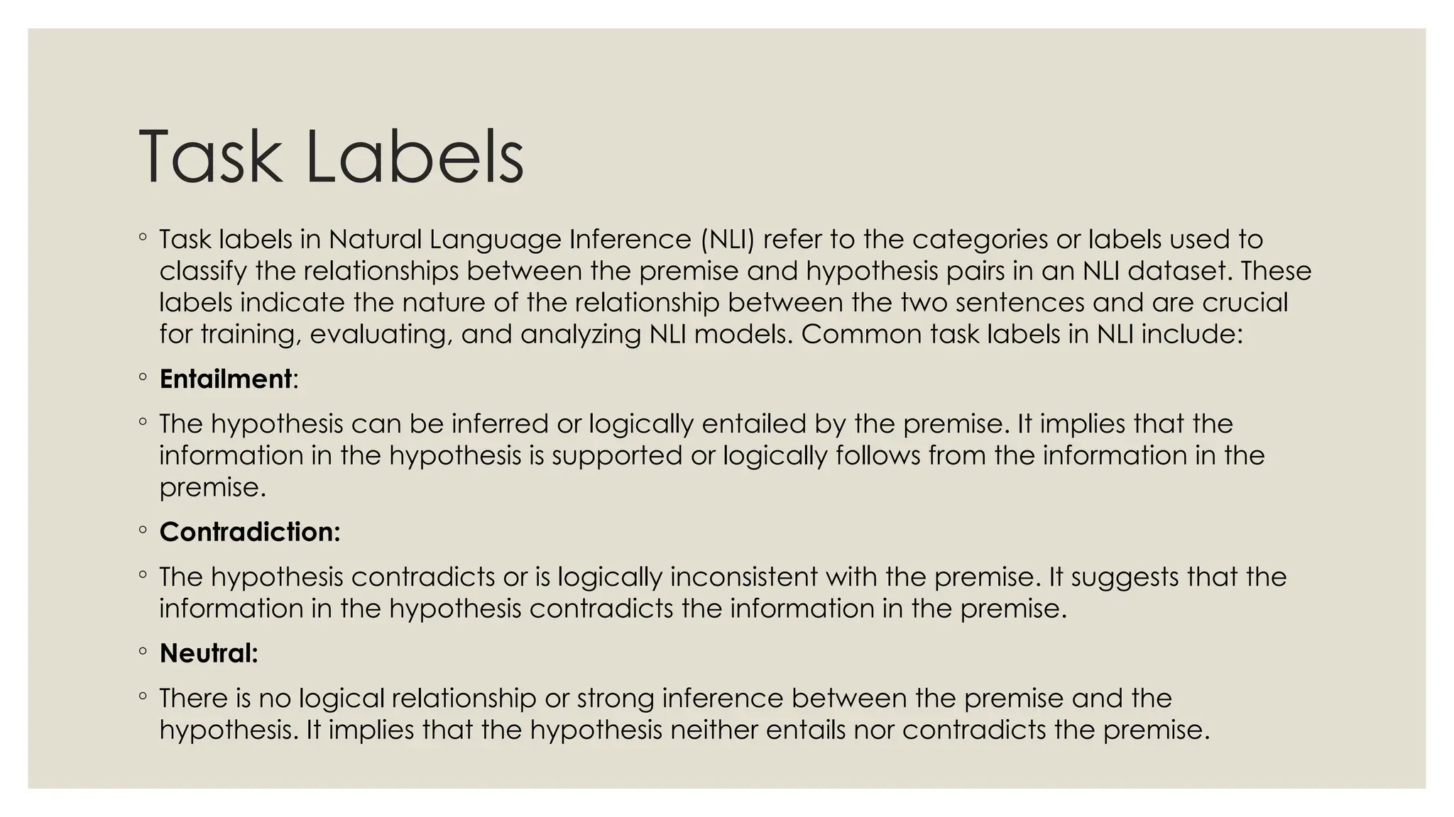 Task Labels
◦ Task labels in Natural Language Inference (NLI) refer to the categories or labels used to
classify the relationships between the premise and hypothesis pairs in an NLI dataset. These
labels indicate the nature of the relationship between the two sentences and are crucial
for training, evaluating, and analyzing NLI models. Common task labels in NLI include:
◦ Entailment:
◦ The hypothesis can be inferred or logically entailed by the premise. It implies that the
information in the hypothesis is supported or logically follows from the information in the
premise.
◦ Contradiction:
◦ The hypothesis contradicts or is logically inconsistent with the premise. It suggests that the
information in the hypothesis contradicts the information in the premise.
◦ Neutral:
◦ There is no logical relationship or strong inference between the premise and the
hypothesis. It implies that the hypothesis neither entails nor contradicts the premise.
 