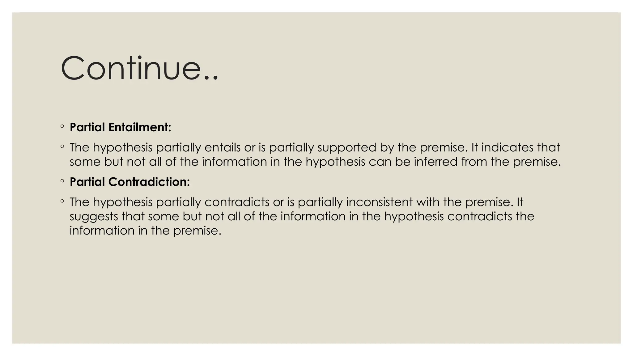 Continue..
◦ Partial Entailment:
◦ The hypothesis partially entails or is partially supported by the premise. It indicates that
some but not all of the information in the hypothesis can be inferred from the premise.
◦ Partial Contradiction:
◦ The hypothesis partially contradicts or is partially inconsistent with the premise. It
suggests that some but not all of the information in the hypothesis contradicts the
information in the premise.
 