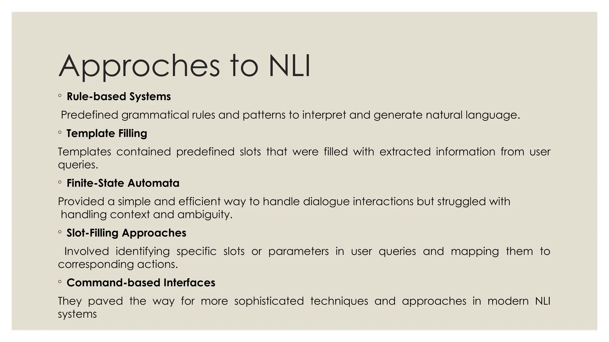 Approches to NLI
◦ Rule-based Systems
Predefined grammatical rules and patterns to interpret and generate natural language.
◦ Template Filling
Templates contained predefined slots that were filled with extracted information from user
queries.
◦ Finite-State Automata
Provided a simple and efficient way to handle dialogue interactions but struggled with
handling context and ambiguity.
◦ Slot-Filling Approaches
Involved identifying specific slots or parameters in user queries and mapping them to
corresponding actions.
◦ Command-based Interfaces
They paved the way for more sophisticated techniques and approaches in modern NLI
systems
 