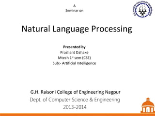 A
Seminar on

Natural Language Processing
Presented by
Prashant Dahake
Mtech 1st sem (CSE)
Sub:- Artificial Intelligence

G.H. Raisoni College of Engineering Nagpur
Dept. of Computer Science & Engineering
2013-2014

1 1
1

 