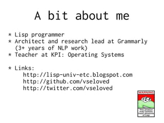 A bit about me
* Lisp programmer
* Architect and research lead at Grammarly
(3+ years of NLP work)
* Teacher at KPI: Operating Systems
* Links:
http://lisp-univ-etc.blogspot.com
http://github.com/vseloved
http://twitter.com/vseloved
 