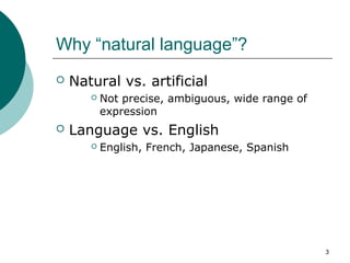 3 
Why “natural language”? 
 Natural vs. artificial 
 Not precise, ambiguous, wide range of 
expression 
 Language vs. ...