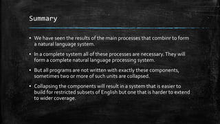 Summary
▪ We have seen the results of the main processes that combinr to form
a natural language system.
▪ In a complete system all of these processes are necessary.They will
form a complete natural language processing system.
▪ But all programs are not written with exactly these components,
sometimes two or more of such units are collapsed.
▪ Collapsing the components will result in a system that is easier to
build for restricted subsets of English but one that is harder to extend
to wider coverage.
 