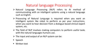 Natural language Processing
 Natural Language Processing (NLP) refers to AI method of
communicating with an intelligent systems using a natural language
such as English.
 Processing of Natural Language is required when you want an
intelligent system like robot to perform as per your instructions,
when you want to hear decision from a dialogue based clinical expert
system, etc.
 The field of NLP involves making computers to perform useful tasks
with the natural languages humans use.
 The input and output of an NLP system can be:
 Speech
 Written text
 