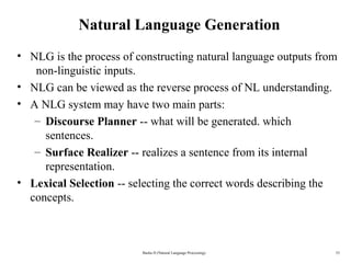 33
Natural Language Generation
• NLG is the process of constructing natural language outputs from  
  non-linguistic inputs.
• NLG can be viewed as the reverse process of NL understanding.
• A NLG system may have two main parts:
– Discourse Planner -- what will be generated. which 
sentences.
– Surface Realizer -- realizes a sentence from its internal 
representation.
• Lexical Selection -- selecting the correct words describing the 
concepts.
Basha D (Natural Language Processing)
 
