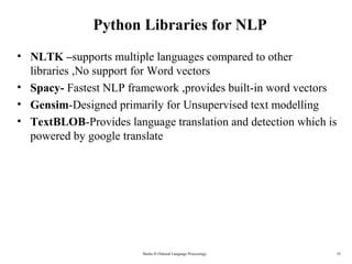 35
Python Libraries for NLP
• NLTK –supports multiple languages compared to other 
libraries ,No support for Word vectors 
• Spacy- Fastest NLP framework ,provides built-in word vectors
• Gensim-Designed primarily for Unsupervised text modelling 
• TextBLOB-Provides language translation and detection which is 
powered by google translate 
Basha D (Natural Language Processing)
 