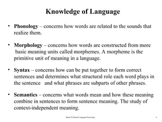 6
Knowledge of Language
• Phonology – concerns how words are related to the sounds that
realize them.
• Morphology – concerns how words are constructed from more
basic meaning units called morphemes. A morpheme is the
primitive unit of meaning in a language.
• Syntax – concerns how can be put together to form correct
sentences and determines what structural role each word plays in
the sentence and what phrases are subparts of other phrases.
• Semantics – concerns what words mean and how these meaning
combine in sentences to form sentence meaning. The study of
context-independent meaning.
Basha D (Natural Language Processing)
 