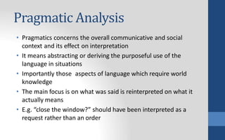 Pragmatic Analysis
• Pragmatics concerns the overall communicative and social
context and its effect on interpretation
• It means abstracting or deriving the purposeful use of the
language in situations
• Importantly those aspects of language which require world
knowledge
• The main focus is on what was said is reinterpreted on what it
actually means
• E.g. “close the window?” should have been interpreted as a
request rather than an order
 