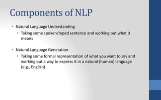 Components of NLP
• Natural Language Understanding
• Taking some spoken/typed sentence and working out what it
means
• Natural Language Generation
• Taking some formal representation of what you want to say and
working out a way to express it in a natural (human) language
(e.g., English)
 
