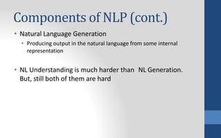 Components of NLP (cont.)
• Natural Language Generation
• Producing output in the natural language from some internal
representation
• NL Understanding is much harder than NL Generation.
But, still both of them are hard
 