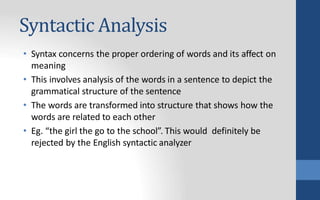 Syntactic Analysis
• Syntax concerns the proper ordering of words and its affect on
meaning
• This involves analysis of the words in a sentence to depict the
grammatical structure of the sentence
• The words are transformed into structure that shows how the
words are related to each other
• Eg. “the girl the go to the school”. This would definitely be
rejected by the English syntactic analyzer
 