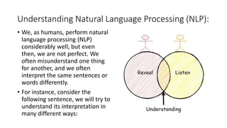 Understanding Natural Language Processing (NLP):
• We, as humans, perform natural
language processing (NLP)
considerably well, but even
then, we are not perfect. We
often misunderstand one thing
for another, and we often
interpret the same sentences or
words differently.
• For instance, consider the
following sentence, we will try to
understand its interpretation in
many different ways:
 