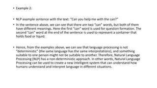 • Example 2:
• NLP example sentence with the text: “Can you help me with the can?”
• In the sentence above, we can see that there are two “can” words, but both of them
have different meanings. Here the first “can” word is used for question formation. The
second “can” word at the end of the sentence is used to represent a container that
holds food or liquid.
• Hence, from the examples above, we can see that language processing is not
“deterministic” (the same language has the same interpretations), and something
suitable to one person might not be suitable to another. Therefore, Natural Language
Processing (NLP) has a non-deterministic approach. In other words, Natural Language
Processing can be used to create a new intelligent system that can understand how
humans understand and interpret language in different situations.
 