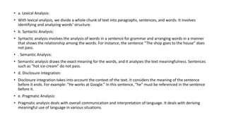 • a. Lexical Analysis:
• With lexical analysis, we divide a whole chunk of text into paragraphs, sentences, and words. It involves
identifying and analyzing words’ structure.
• b. Syntactic Analysis:
• Syntactic analysis involves the analysis of words in a sentence for grammar and arranging words in a manner
that shows the relationship among the words. For instance, the sentence “The shop goes to the house” does
not pass.
• . Semantic Analysis:
• Semantic analysis draws the exact meaning for the words, and it analyzes the text meaningfulness. Sentences
such as “hot ice-cream” do not pass.
• d. Disclosure Integration:
• Disclosure integration takes into account the context of the text. It considers the meaning of the sentence
before it ends. For example: “He works at Google.” In this sentence, “he” must be referenced in the sentence
before it.
• e. Pragmatic Analysis:
• Pragmatic analysis deals with overall communication and interpretation of language. It deals with deriving
meaningful use of language in various situations.
 