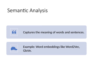 Semantic Analysis
Captures the meaning of words and sentences.
Example: Word embeddings like Word2Vec,
GloVe.
 