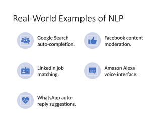 Real-World Examples of NLP
Google Search
auto-completion.
Facebook content
moderation.
LinkedIn job
matching.
Amazon Alexa
voice interface.
WhatsApp auto-
reply suggestions.
 