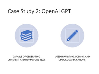 Case Study 2: OpenAI GPT
CAPABLE OF GENERATING
COHERENT AND HUMAN-LIKE TEXT.
USED IN WRITING, CODING, AND
DIALOGUE APPLICATIONS.
 