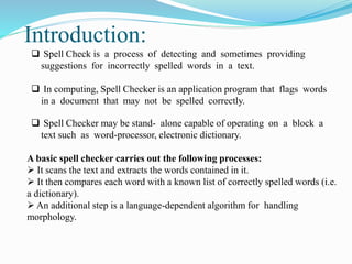  Spell Check is a process of detecting and sometimes providing
suggestions for incorrectly spelled words in a text.
 In computing, Spell Checker is an application program that flags words
in a document that may not be spelled correctly.
 Spell Checker may be stand- alone capable of operating on a block a
text such as word-processor, electronic dictionary.
A basic spell checker carries out the following processes:
 It scans the text and extracts the words contained in it.
 It then compares each word with a known list of correctly spelled words (i.e.
a dictionary).
 An additional step is a language-dependent algorithm for handling
morphology.
Introduction:
 