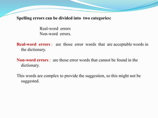 Spelling errors can be divided into two categories:
Real-word errors
Non-word errors.
Real-word errors : are those error words that are acceptable words in
the dictionary.
Non-word errors : are those error words that cannot be found in the
dictionary.
This words are complex to provide the suggestion, so this might not be
suggested.
 