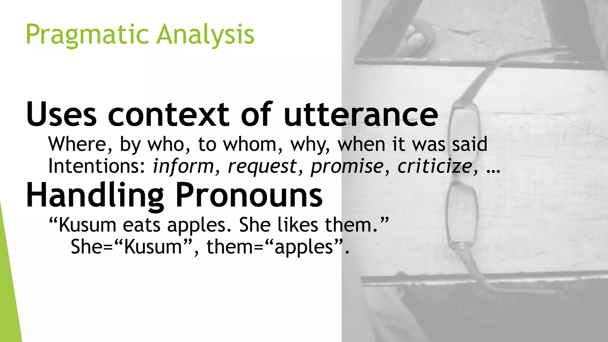 Pragmatic Analysis

Uses context of utterance

Where, by who, to whom, why, when it was said
Intentions: inform, request, promise, criticize, …

Handling Pronouns

“Kusum eats apples. She likes them.”
She=“Kusum”, them=“apples”.

 