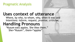 Pragmatic Analysis

Uses context of utterance

Where, by who, to whom, why, when it was said
Intentions: inform, request, promise, criticize, …

Handling Pronouns

“Kusum eats apples. She likes them.”
She=“Kusum”, them=“apples”.

 