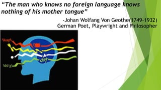 “The man who knows no foreign language knows
nothing of his mother tongue”
-Johan Wolfang Von Geothe(1749-1932)
German Poet, Playwright and Philosopher

 