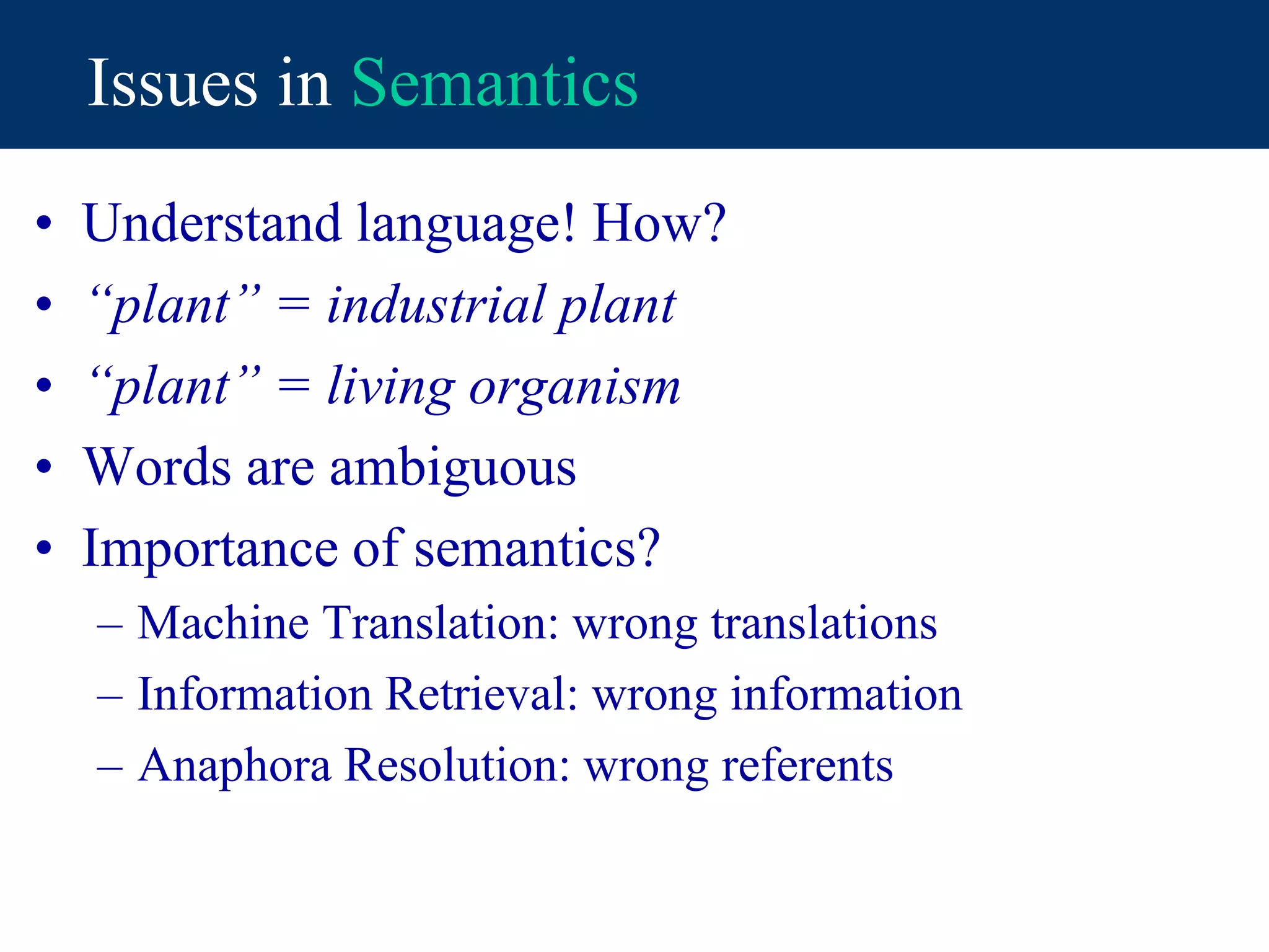 Issues in Semantics
• Understand language! How?
• “plant” = industrial plant
• “plant” = living organism
• Words are ambiguous
• Importance of semantics?
– Machine Translation: wrong translations
– Information Retrieval: wrong information
– Anaphora Resolution: wrong referents
 