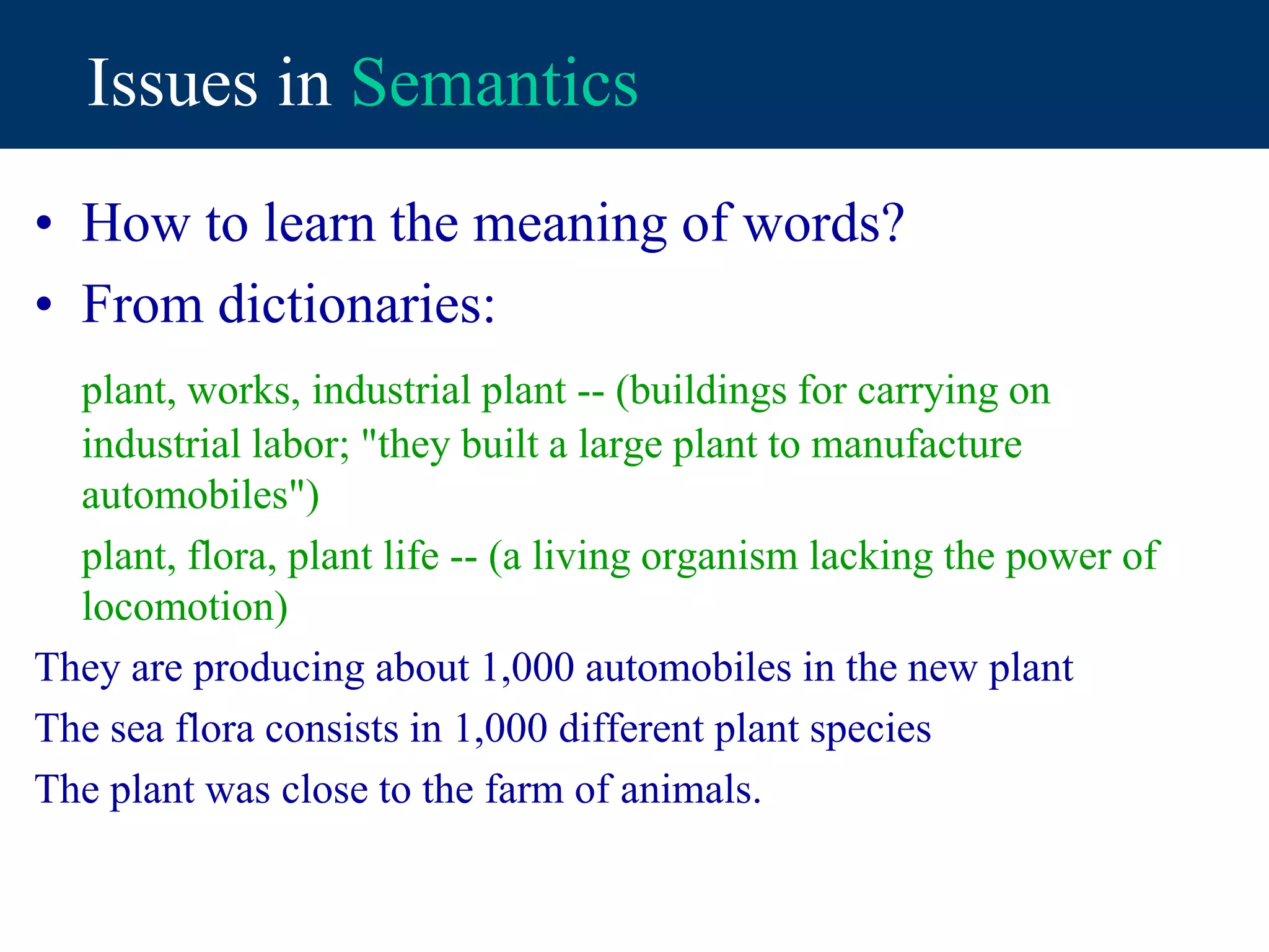 Issues in Semantics
• How to learn the meaning of words?
• From dictionaries:
plant, works, industrial plant -- (buildings for carrying on
industrial labor; "they built a large plant to manufacture
automobiles")
plant, flora, plant life -- (a living organism lacking the power of
locomotion)
They are producing about 1,000 automobiles in the new plant
The sea flora consists in 1,000 different plant species
The plant was close to the farm of animals.
 