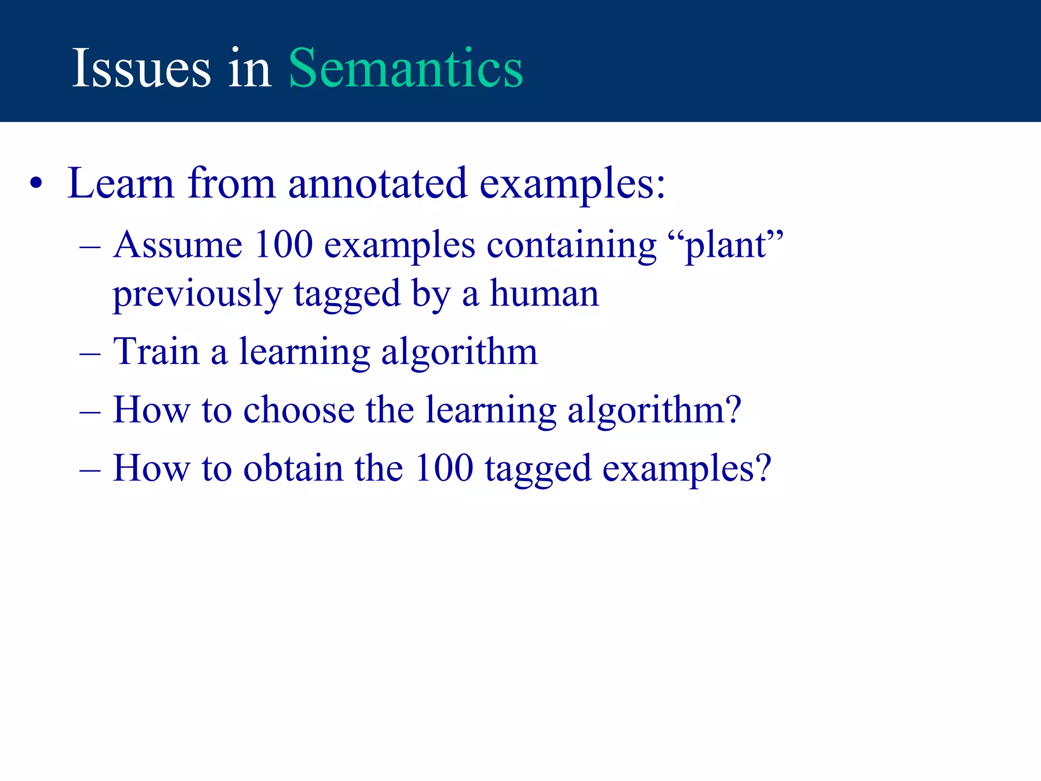 Issues in Semantics
• Learn from annotated examples:
– Assume 100 examples containing “plant”
previously tagged by a human
– Train a learning algorithm
– How to choose the learning algorithm?
– How to obtain the 100 tagged examples?
 