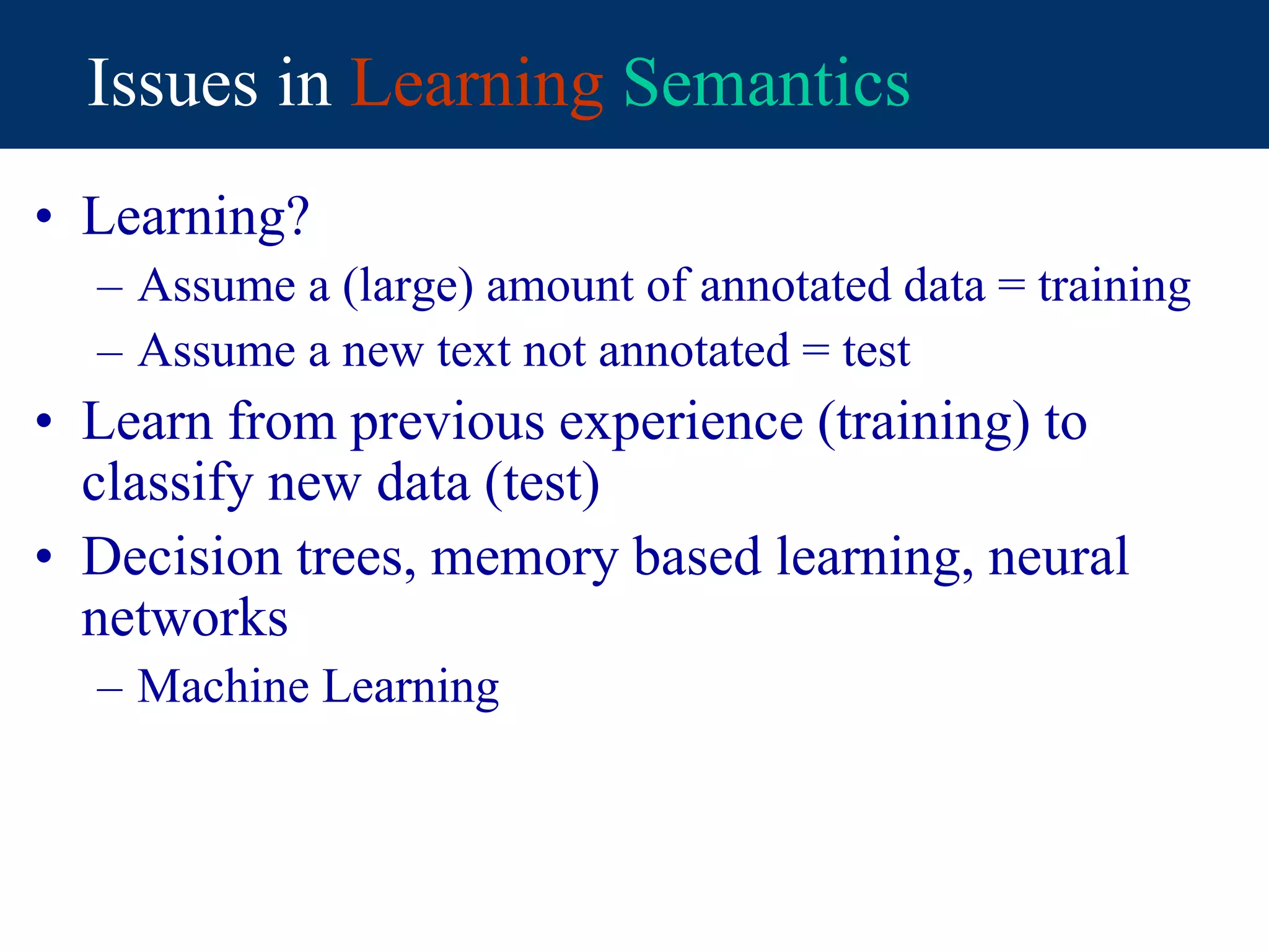 Issues in Learning Semantics
• Learning?
– Assume a (large) amount of annotated data = training
– Assume a new text not annotated = test
• Learn from previous experience (training) to
classify new data (test)
• Decision trees, memory based learning, neural
networks
– Machine Learning
 