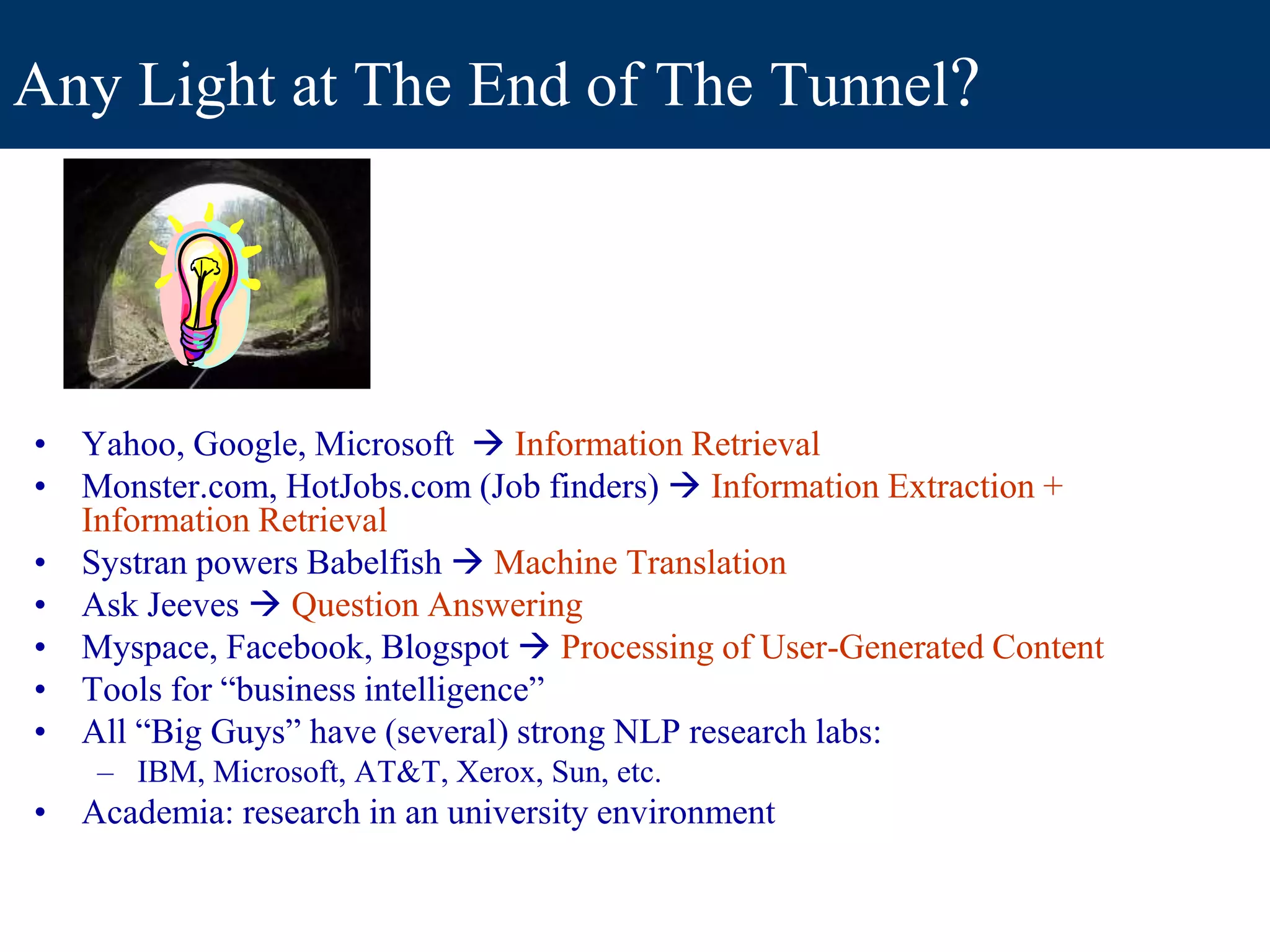 Any Light at The End of The Tunnel?
• Yahoo, Google, Microsoft  Information Retrieval
• Monster.com, HotJobs.com (Job finders)  Information Extraction +
Information Retrieval
• Systran powers Babelfish  Machine Translation
• Ask Jeeves  Question Answering
• Myspace, Facebook, Blogspot  Processing of User-Generated Content
• Tools for “business intelligence”
• All “Big Guys” have (several) strong NLP research labs:
– IBM, Microsoft, AT&T, Xerox, Sun, etc.
• Academia: research in an university environment
 