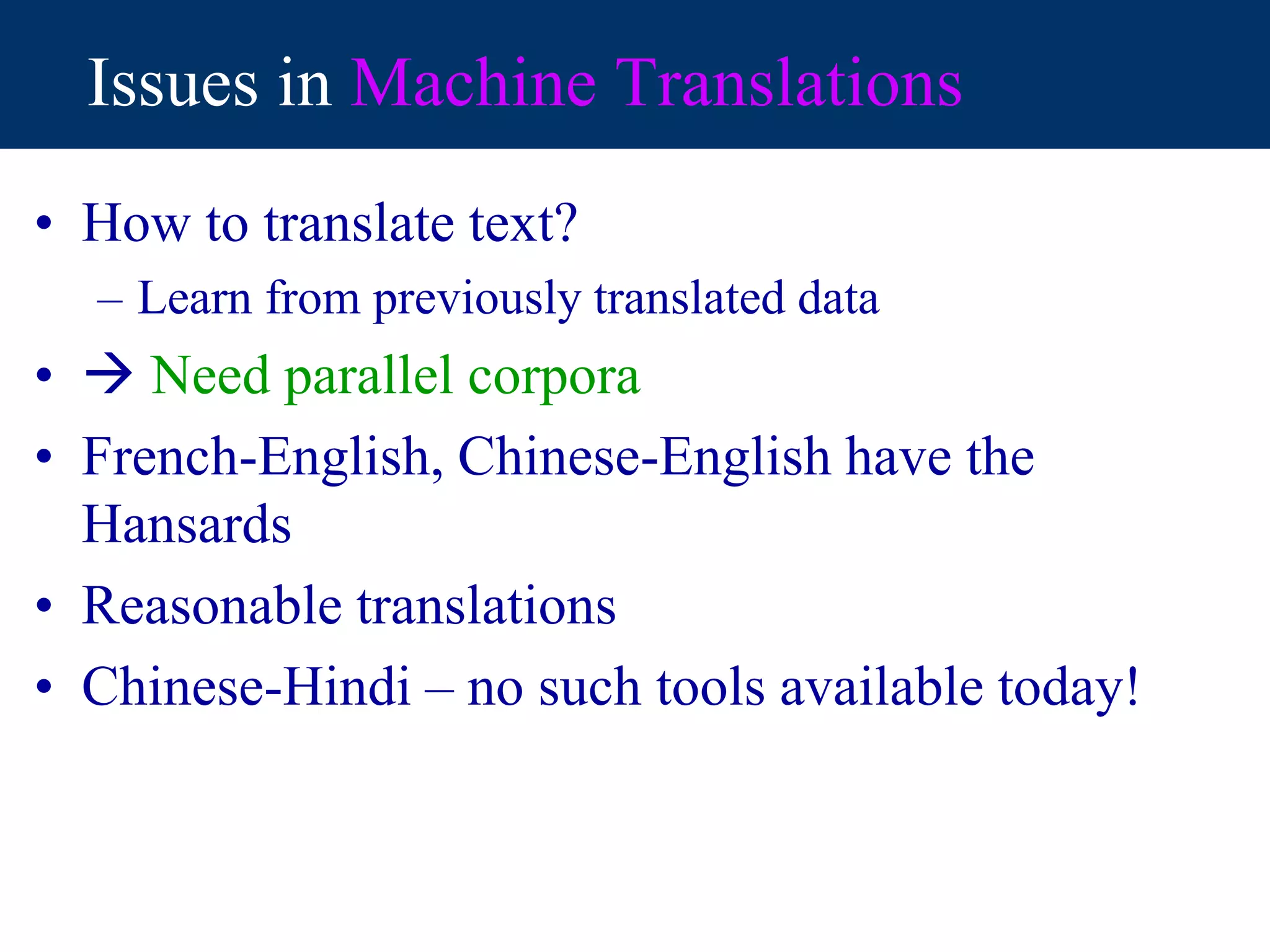 Issues in Machine Translations
• How to translate text?
– Learn from previously translated data
•  Need parallel corpora
• French-English, Chinese-English have the
Hansards
• Reasonable translations
• Chinese-Hindi – no such tools available today!
 