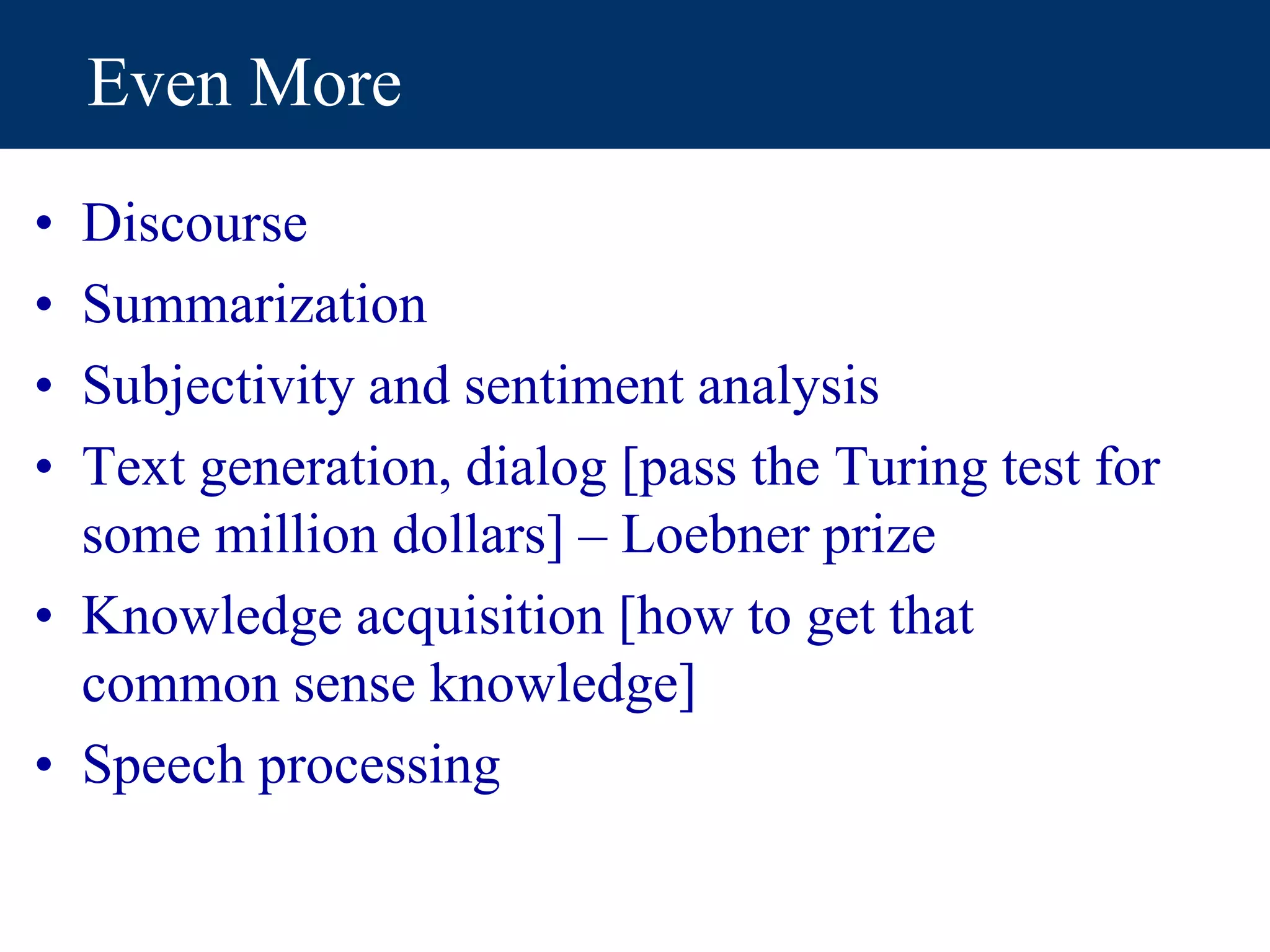 Even More
• Discourse
• Summarization
• Subjectivity and sentiment analysis
• Text generation, dialog [pass the Turing test for
some million dollars] – Loebner prize
• Knowledge acquisition [how to get that
common sense knowledge]
• Speech processing
 