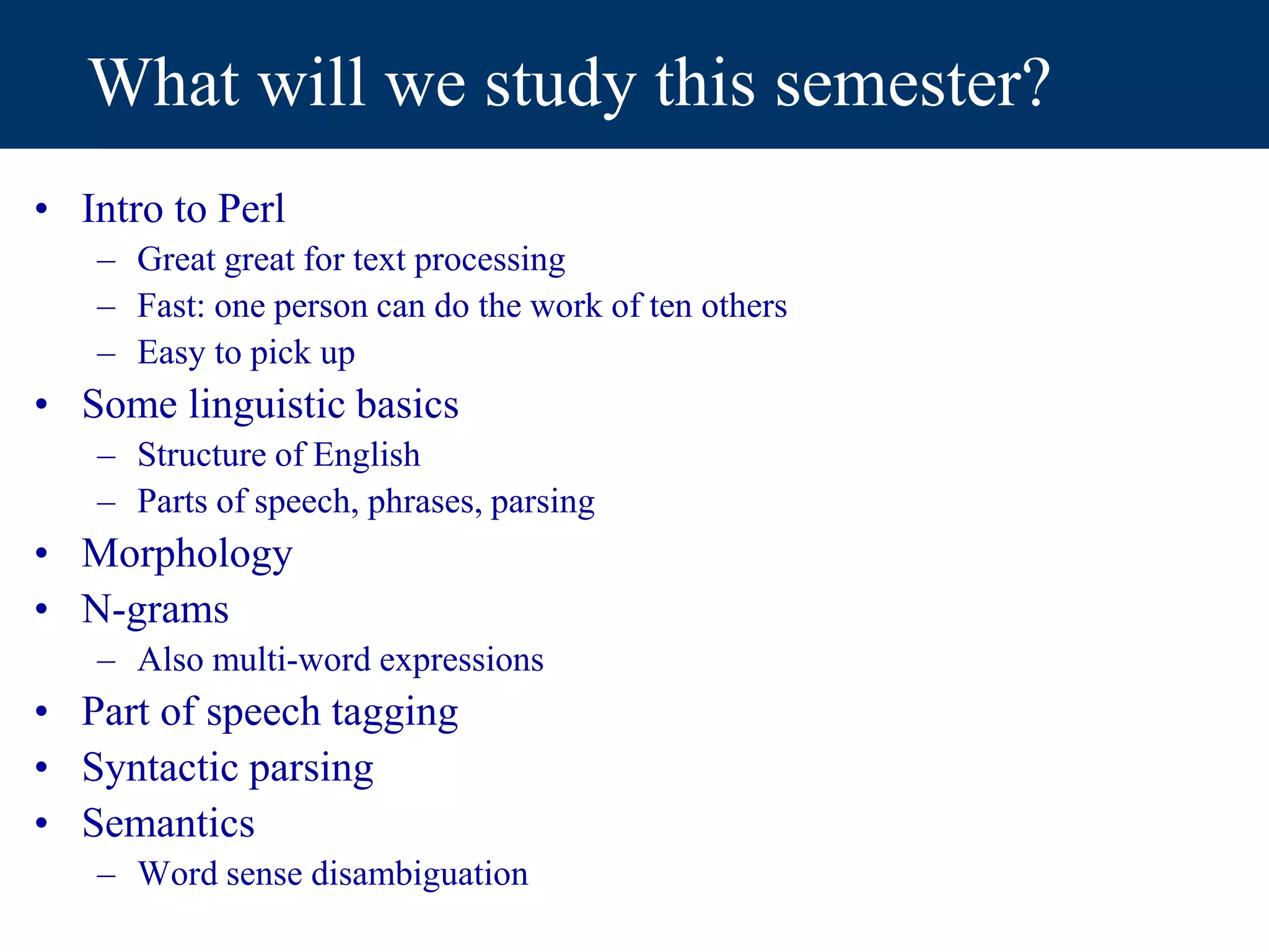 What will we study this semester?
• Intro to Perl
– Great great for text processing
– Fast: one person can do the work of ten others
– Easy to pick up
• Some linguistic basics
– Structure of English
– Parts of speech, phrases, parsing
• Morphology
• N-grams
– Also multi-word expressions
• Part of speech tagging
• Syntactic parsing
• Semantics
– Word sense disambiguation
 