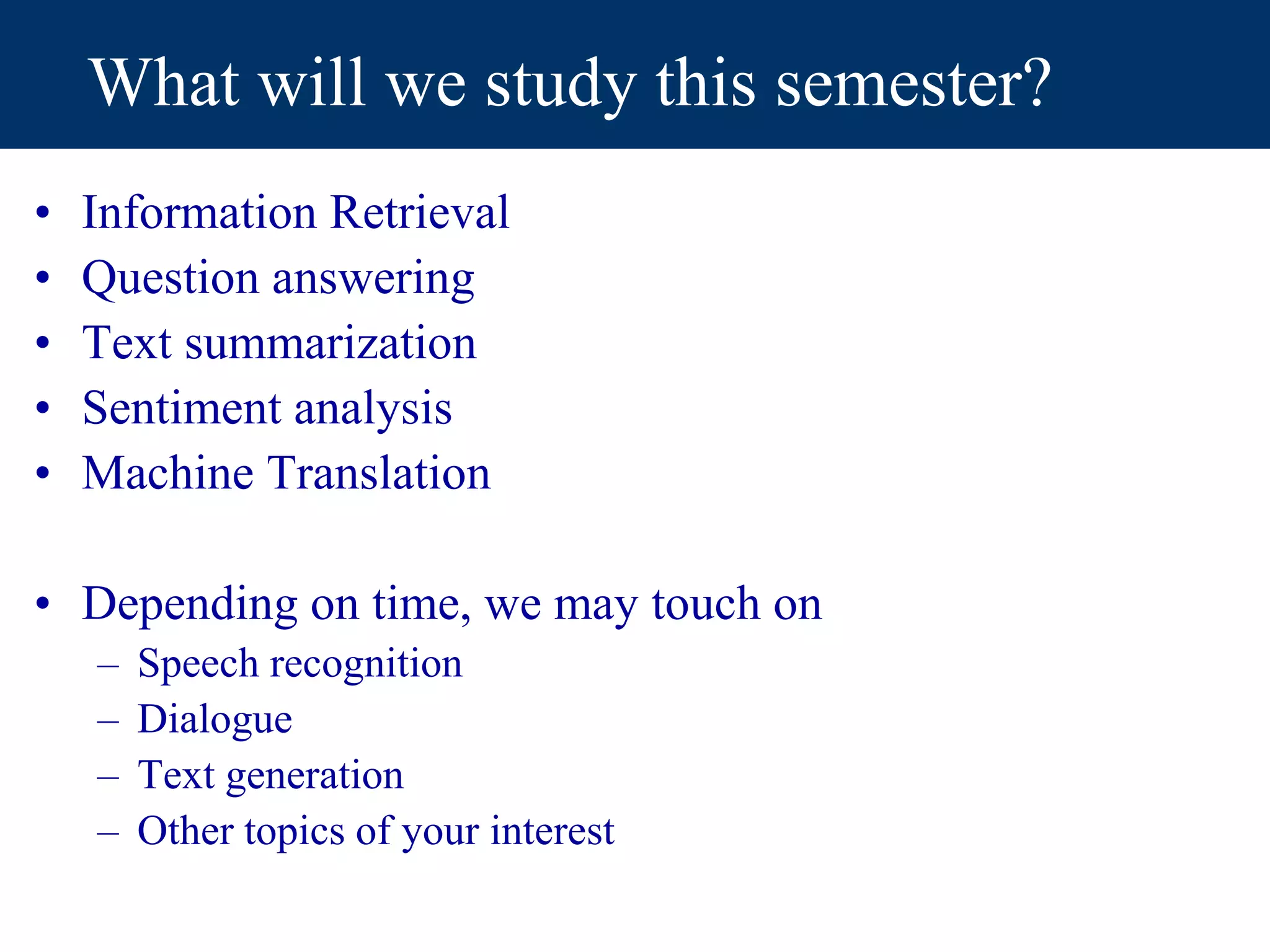 What will we study this semester?
• Information Retrieval
• Question answering
• Text summarization
• Sentiment analysis
• Machine Translation
• Depending on time, we may touch on
– Speech recognition
– Dialogue
– Text generation
– Other topics of your interest
 