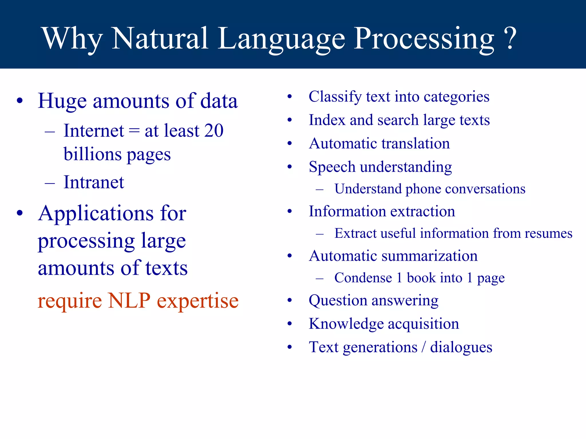 Why Natural Language Processing ?
• Huge amounts of data
– Internet = at least 20
billions pages
– Intranet
• Applications for
processing large
amounts of texts
require NLP expertise
• Classify text into categories
• Index and search large texts
• Automatic translation
• Speech understanding
– Understand phone conversations
• Information extraction
– Extract useful information from resumes
• Automatic summarization
– Condense 1 book into 1 page
• Question answering
• Knowledge acquisition
• Text generations / dialogues
 