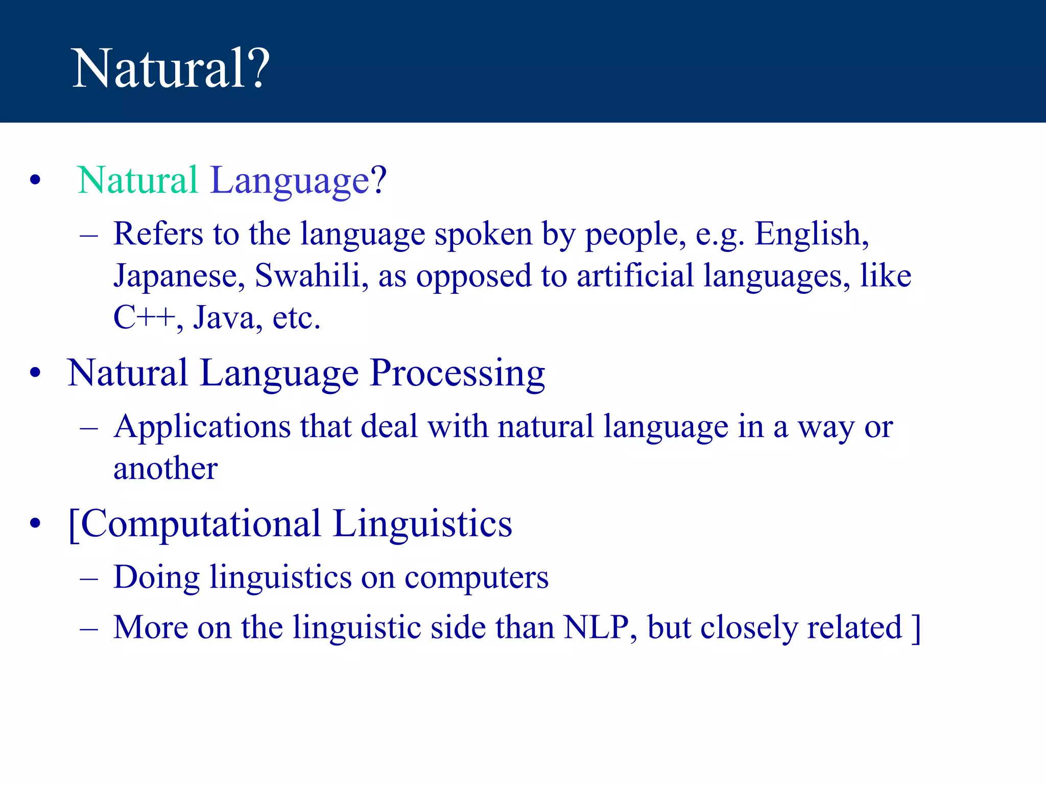 Natural?
• Natural Language?
– Refers to the language spoken by people, e.g. English,
Japanese, Swahili, as opposed to artificial languages, like
C++, Java, etc.
• Natural Language Processing
– Applications that deal with natural language in a way or
another
• [Computational Linguistics
– Doing linguistics on computers
– More on the linguistic side than NLP, but closely related ]
 