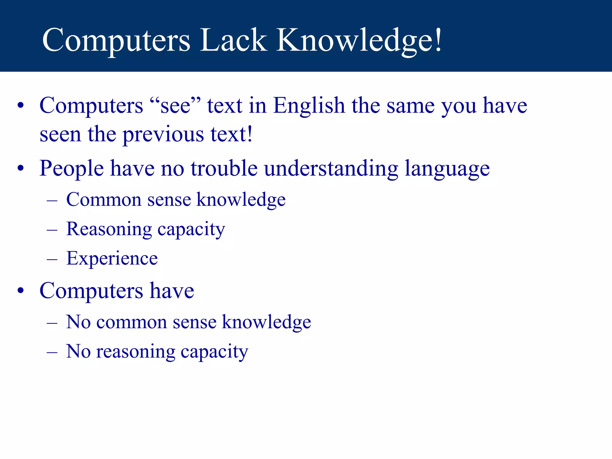 Computers Lack Knowledge!
• Computers “see” text in English the same you have
seen the previous text!
• People have no trouble understanding language
– Common sense knowledge
– Reasoning capacity
– Experience
• Computers have
– No common sense knowledge
– No reasoning capacity
 