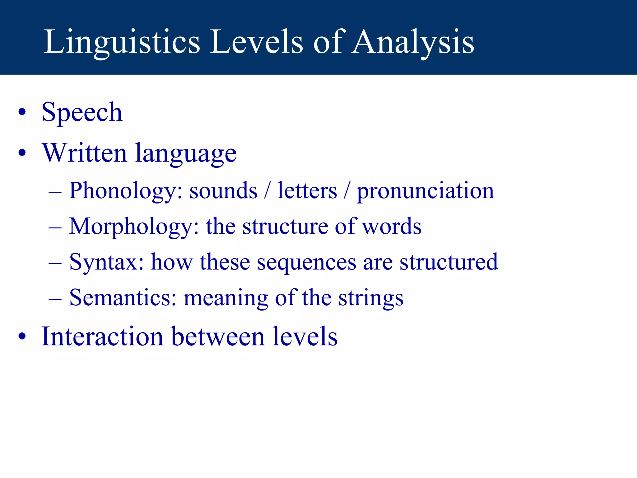 Linguistics Levels of Analysis
• Speech
• Written language
– Phonology: sounds / letters / pronunciation
– Morphology: the structure of words
– Syntax: how these sequences are structured
– Semantics: meaning of the strings
• Interaction between levels
 
