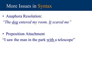 More Issues in Syntax
• Anaphora Resolution:
“The dog entered my room. It scared me”
• Preposition Attachment
“I saw the man in the park with a telescope”
 