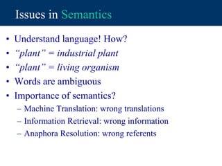 Issues in Semantics
• Understand language! How?
• “plant” = industrial plant
• “plant” = living organism
• Words are ambiguous
• Importance of semantics?
– Machine Translation: wrong translations
– Information Retrieval: wrong information
– Anaphora Resolution: wrong referents
 
