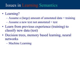 Issues in Learning Semantics
• Learning?
– Assume a (large) amount of annotated data = training
– Assume a new text not annotated = test
• Learn from previous experience (training) to
classify new data (test)
• Decision trees, memory based learning, neural
networks
– Machine Learning
 