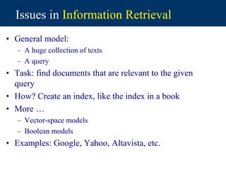 Issues in Information Retrieval
• General model:
– A huge collection of texts
– A query
• Task: find documents that are relevant to the given
query
• How? Create an index, like the index in a book
• More …
– Vector-space models
– Boolean models
• Examples: Google, Yahoo, Altavista, etc.
 