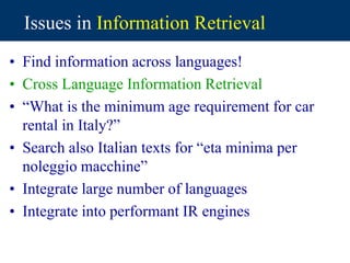 Issues in Information Retrieval
• Find information across languages!
• Cross Language Information Retrieval
• “What is the minimum age requirement for car
rental in Italy?”
• Search also Italian texts for “eta minima per
noleggio macchine”
• Integrate large number of languages
• Integrate into performant IR engines
 