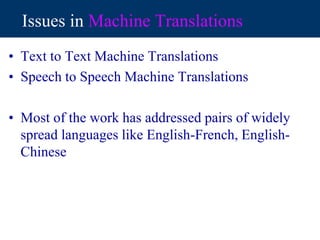 Issues in Machine Translations
• Text to Text Machine Translations
• Speech to Speech Machine Translations
• Most of the work has addressed pairs of widely
spread languages like English-French, English-
Chinese
 