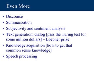 Even More
• Discourse
• Summarization
• Subjectivity and sentiment analysis
• Text generation, dialog [pass the Turing test for
some million dollars] – Loebner prize
• Knowledge acquisition [how to get that
common sense knowledge]
• Speech processing
 