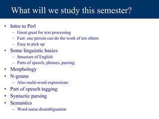 What will we study this semester?
• Intro to Perl
– Great great for text processing
– Fast: one person can do the work of ten others
– Easy to pick up
• Some linguistic basics
– Structure of English
– Parts of speech, phrases, parsing
• Morphology
• N-grams
– Also multi-word expressions
• Part of speech tagging
• Syntactic parsing
• Semantics
– Word sense disambiguation
 