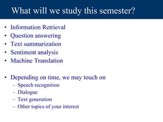 What will we study this semester?
• Information Retrieval
• Question answering
• Text summarization
• Sentiment analysis
• Machine Translation
• Depending on time, we may touch on
– Speech recognition
– Dialogue
– Text generation
– Other topics of your interest
 