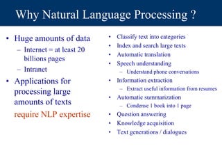 Why Natural Language Processing ?
• Huge amounts of data
– Internet = at least 20
billions pages
– Intranet
• Applications for
processing large
amounts of texts
require NLP expertise
• Classify text into categories
• Index and search large texts
• Automatic translation
• Speech understanding
– Understand phone conversations
• Information extraction
– Extract useful information from resumes
• Automatic summarization
– Condense 1 book into 1 page
• Question answering
• Knowledge acquisition
• Text generations / dialogues
 