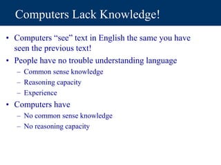 Computers Lack Knowledge!
• Computers “see” text in English the same you have
seen the previous text!
• People have no trouble understanding language
– Common sense knowledge
– Reasoning capacity
– Experience
• Computers have
– No common sense knowledge
– No reasoning capacity
 